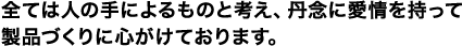 全ては人の手によるものと考え、丹念に愛情を持って製品づくりに心がけております。